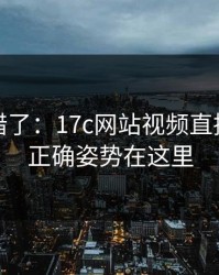 别再用错了：17c网站视频直播评论区正确姿势在这里