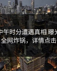 网红在中午时分遭遇真相 曝光，91网全网炸锅，详情点击
