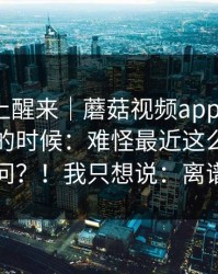 今天早上醒来｜蘑菇视频app下载 ｜ 晚上刷的时候：难怪最近这么多人在问？！我只想说：离谱