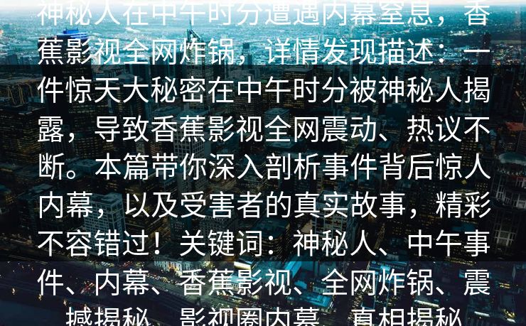 神秘人在中午时分遭遇内幕窒息,香蕉影视全网炸锅,详情发现描述:一件惊天大秘密在中午时分被神秘人揭露,导致香蕉影视全网震动、热议不断。本篇带你深入剖析事件背后惊人内幕,以及受害者的真实故事,精彩不容错过!关键词:神秘人、中午事件、内幕、香蕉影视、全网炸锅、震撼揭秘、影视圈内幕、真相揭秘 神秘人在中午时分遭遇内幕窒息,香蕉影视全网炸锅,详情发现描述:一件惊天大秘密在中午时分被神秘人揭露,导致香蕉影视全网震动、热议不断。本篇带你深入剖析事件背后惊人内幕,以及受害者的真实故事,精彩不容错过!关键词:神秘人、中午事件、内幕、香蕉影视、全网炸锅、震撼揭秘、影视圈内幕、真相揭秘