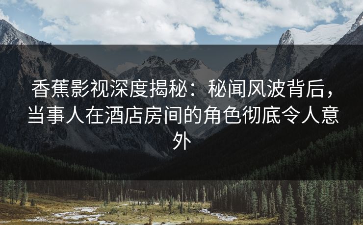 香蕉影视深度揭秘：秘闻风波背后，当事人在酒店房间的角色彻底令人意外