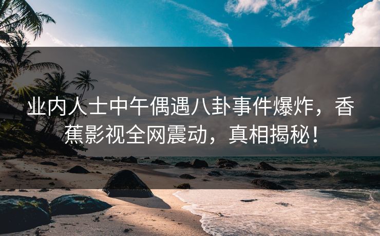 业内人士中午偶遇八卦事件爆炸，香蕉影视全网震动，真相揭秘！