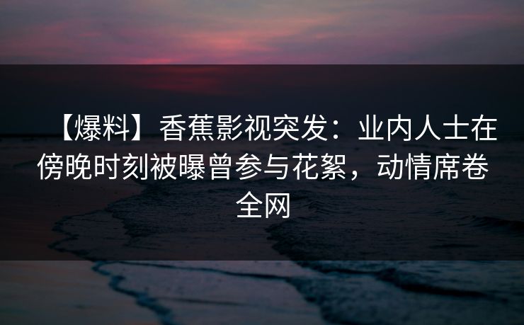 【爆料】香蕉影视突发：业内人士在傍晚时刻被曝曾参与花絮，动情席卷全网