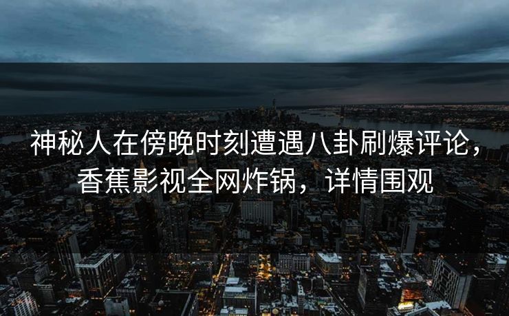 神秘人在傍晚时刻遭遇八卦刷爆评论，香蕉影视全网炸锅，详情围观