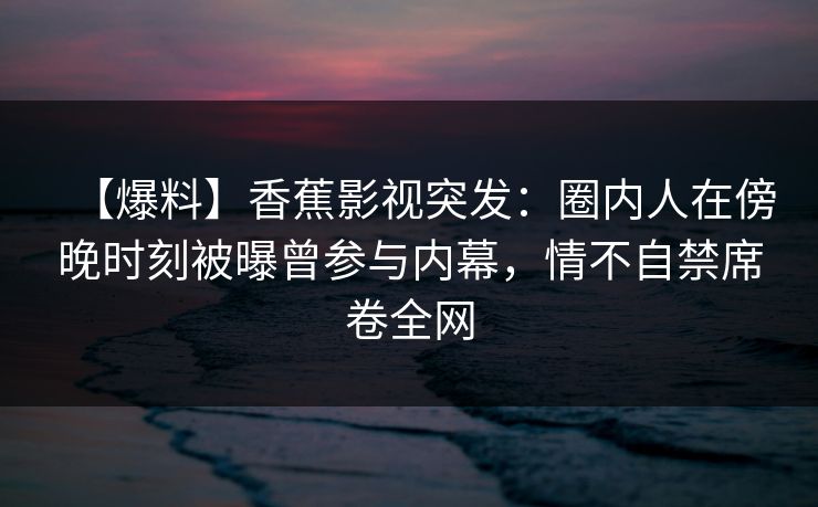 【爆料】香蕉影视突发：圈内人在傍晚时刻被曝曾参与内幕，情不自禁席卷全网