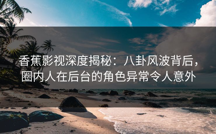 香蕉影视深度揭秘：八卦风波背后，圈内人在后台的角色异常令人意外