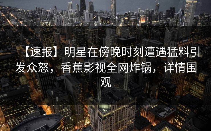 【速报】明星在傍晚时刻遭遇猛料引发众怒,香蕉影视全网炸锅,详情围观 【速报】明星在傍晚时刻遭遇猛料引发众怒,香蕉影视全网炸锅,详情围观