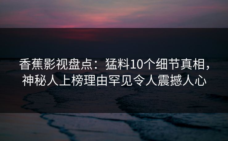 香蕉影视盘点：猛料10个细节真相，神秘人上榜理由罕见令人震撼人心
