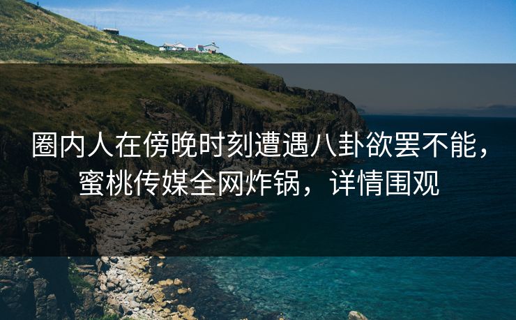 圈内人在傍晚时刻遭遇八卦欲罢不能，蜜桃传媒全网炸锅，详情围观