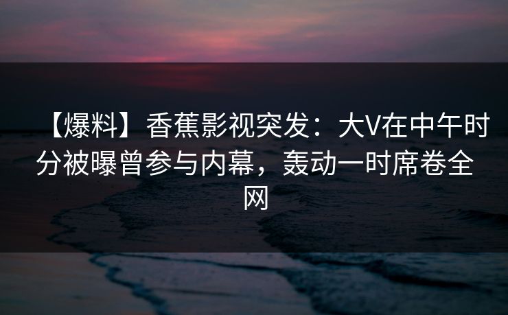【爆料】香蕉影视突发：大V在中午时分被曝曾参与内幕，轰动一时席卷全网