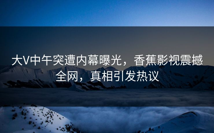 大V中午突遭内幕曝光，香蕉影视震撼全网，真相引发热议