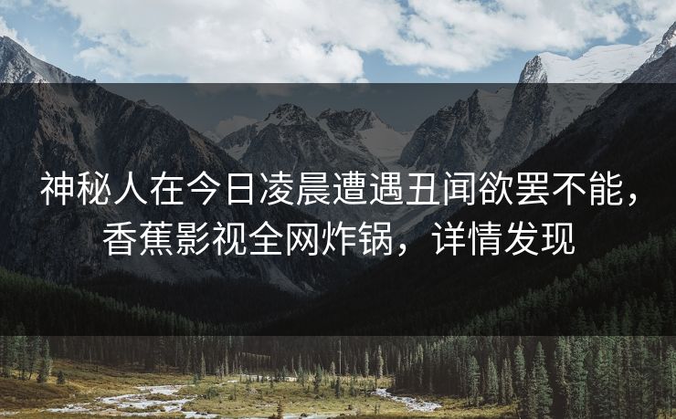 神秘人在今日凌晨遭遇丑闻欲罢不能，香蕉影视全网炸锅，详情发现