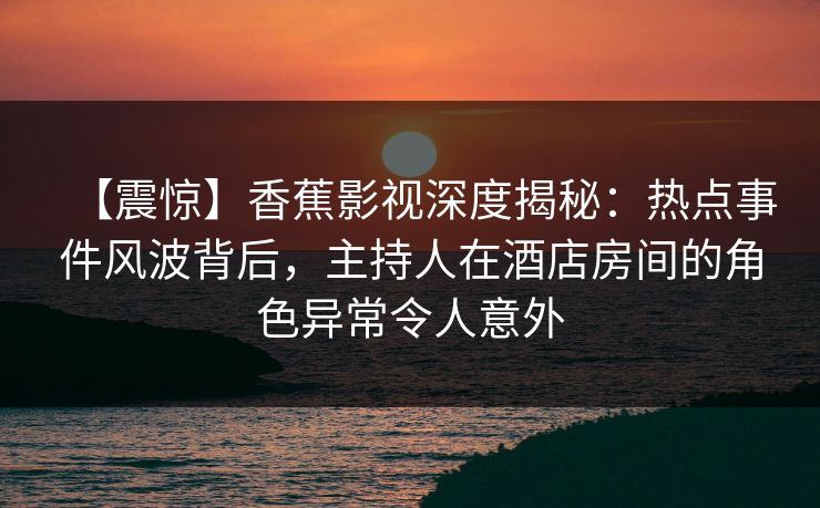 【震惊】香蕉影视深度揭秘：热点事件风波背后，主持人在酒店房间的角色异常令人意外