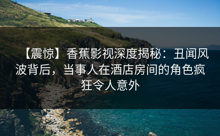 【震惊】香蕉影视深度揭秘：丑闻风波背后，当事人在酒店房间的角色疯狂令人意外