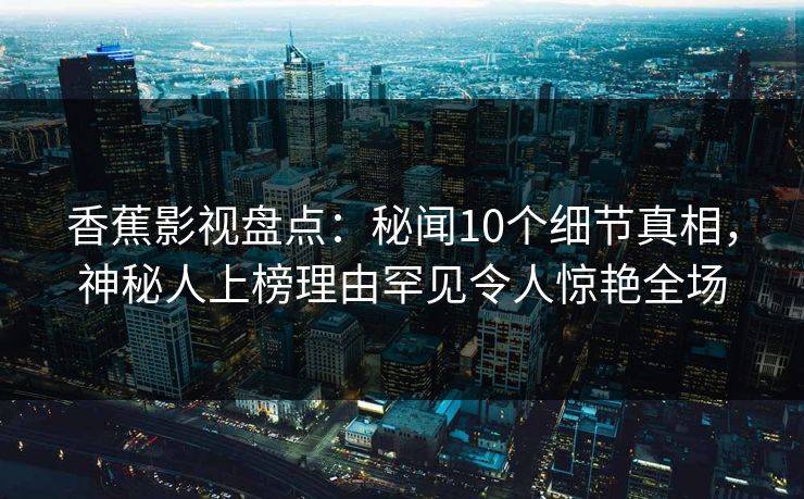 香蕉影视盘点：秘闻10个细节真相，神秘人上榜理由罕见令人惊艳全场