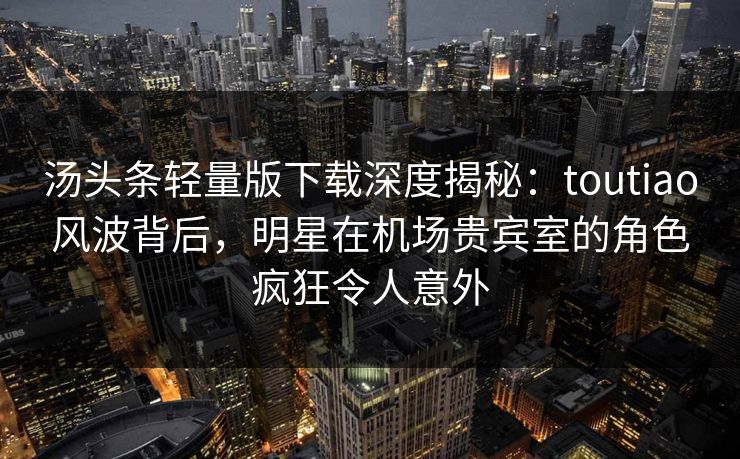 汤头条轻量版下载深度揭秘:toutiao风波背后,明星在机场贵宾室的角色疯狂令人意外 汤头条轻量版下载深度揭秘:toutiao风波背后,明星在机场贵宾室的角色疯狂令人意外