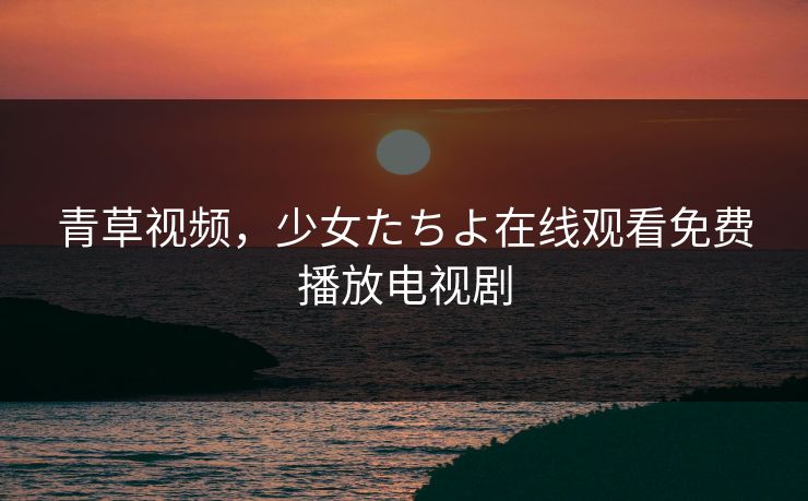 青草视频，少女たちよ在线观看免费播放电视剧