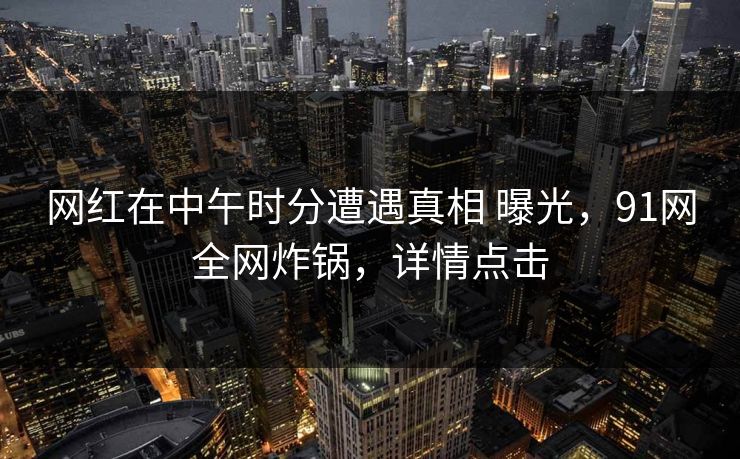 网红在中午时分遭遇真相 曝光，91网全网炸锅，详情点击