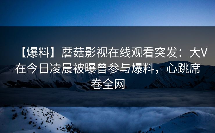 【爆料】蘑菇影视在线观看突发：大V在今日凌晨被曝曾参与爆料，心跳席卷全网