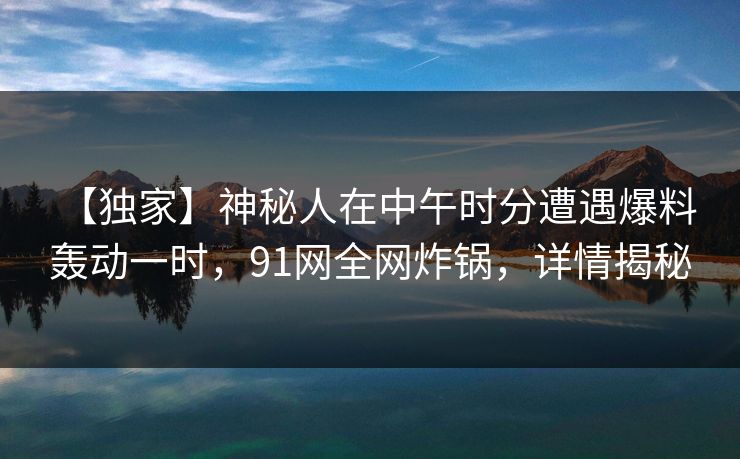 【独家】神秘人在中午时分遭遇爆料 轰动一时，91网全网炸锅，详情揭秘