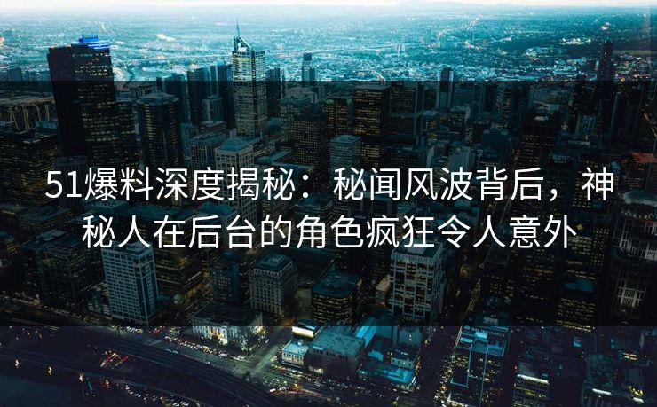 51爆料深度揭秘：秘闻风波背后，神秘人在后台的角色疯狂令人意外