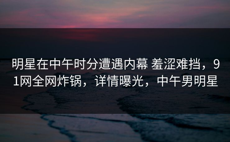 明星在中午时分遭遇内幕 羞涩难挡，91网全网炸锅，详情曝光，中午男明星