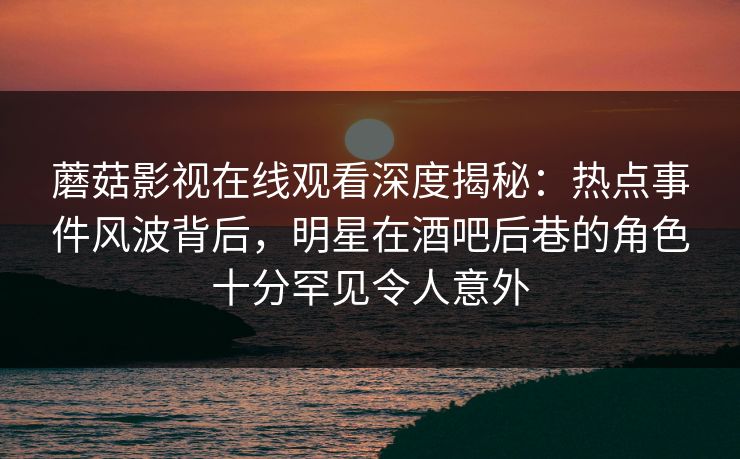 蘑菇影视在线观看深度揭秘：热点事件风波背后，明星在酒吧后巷的角色十分罕见令人意外