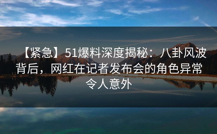 【紧急】51爆料深度揭秘:八卦风波背后,网红在记者发布会的角色异常令人意外 【紧急】51爆料深度揭秘:八卦风波背后,网红在记者发布会的角色异常令人意外