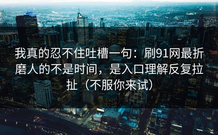 我真的忍不住吐槽一句:刷91网最折磨人的不是时间,是入口理解反复拉扯(不服你来试) 我真的忍不住吐槽一句:刷91网最折磨人的不是时间,是入口理解反复拉扯(不服你来试)