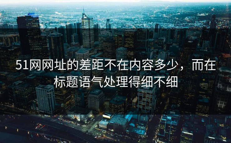 51网网址的差距不在内容多少，而在标题语气处理得细不细