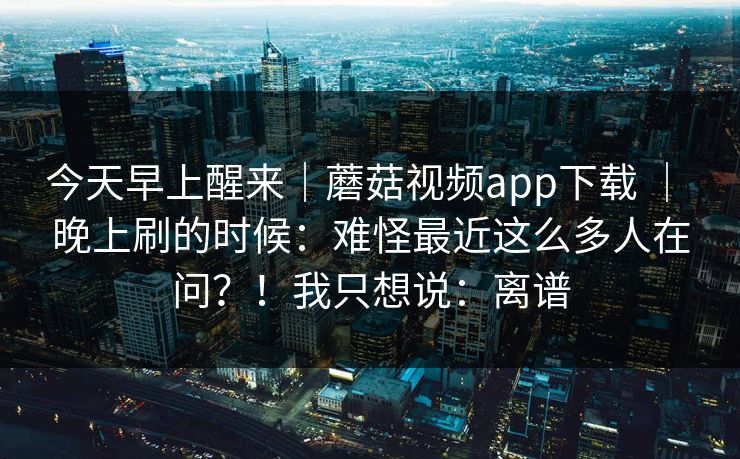 今天早上醒来｜蘑菇视频app下载 ｜ 晚上刷的时候：难怪最近这么多人在问？！我只想说：离谱