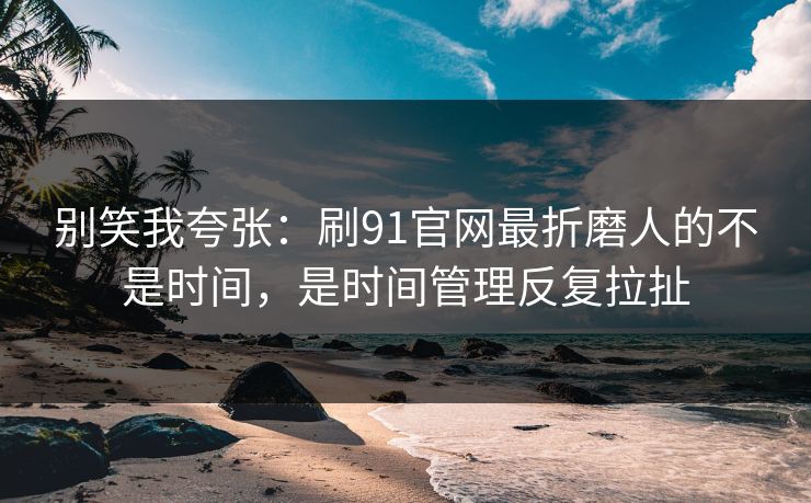 别笑我夸张：刷91官网最折磨人的不是时间，是时间管理反复拉扯