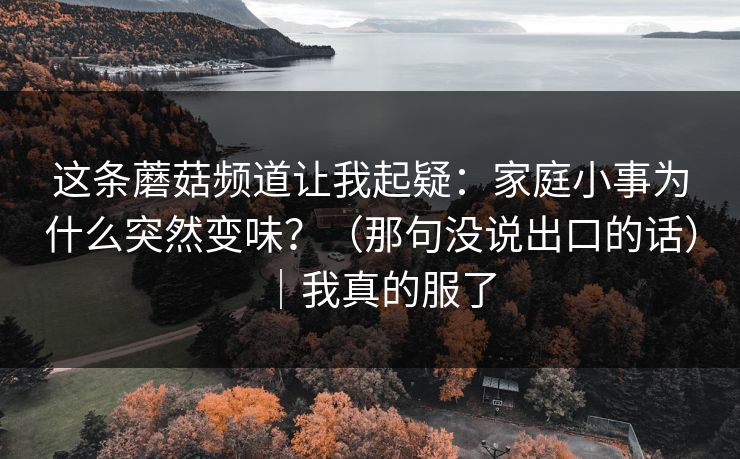 这条蘑菇频道让我起疑：家庭小事为什么突然变味？（那句没说出口的话）｜我真的服了