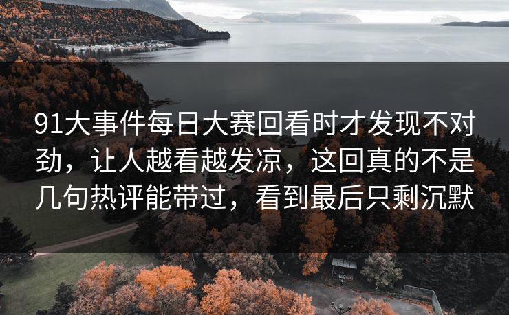 91大事件每日大赛回看时才发现不对劲，让人越看越发凉，这回真的不是几句热评能带过，看到最后只剩沉默