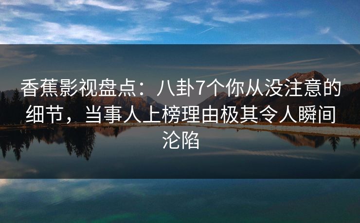 香蕉影视盘点：八卦7个你从没注意的细节，当事人上榜理由极其令人瞬间沦陷