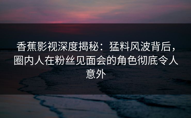 香蕉影视深度揭秘:猛料风波背后,圈内人在粉丝见面会的角色彻底令人意外 香蕉影视深度揭秘:猛料风波背后,圈内人在粉丝见面会的角色彻底令人意外