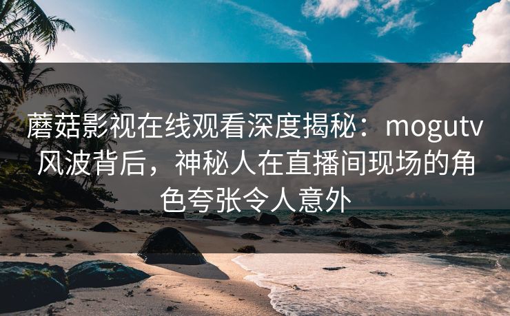 蘑菇影视在线观看深度揭秘:mogutv风波背后,神秘人在直播间现场的角色夸张令人意外 蘑菇影视在线观看深度揭秘:mogutv风波背后,神秘人在直播间现场的角色夸张令人意外