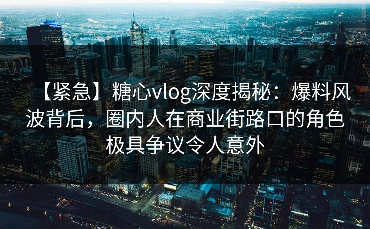 【紧急】糖心vlog深度揭秘：爆料风波背后，圈内人在商业街路口的角色极具争议令人意外