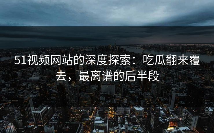 51视频网站的深度探索:吃瓜翻来覆去,最离谱的后半段 51视频网站的深度探索:吃瓜翻来覆去,最离谱的后半段