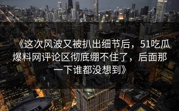 《这次风波又被扒出细节后，51吃瓜爆料网评论区彻底绷不住了，后面那一下谁都没想到》