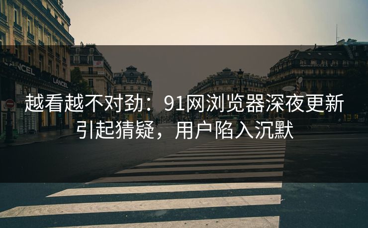 越看越不对劲：91网浏览器深夜更新引起猜疑，用户陷入沉默